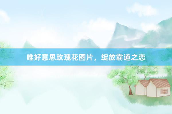 唯好意思玫瑰花图片，绽放霸道之恋