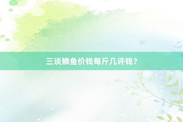 三谈鳞鱼价钱每斤几许钱?