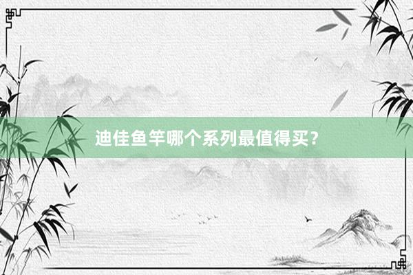 迪佳鱼竿哪个系列最值得买？