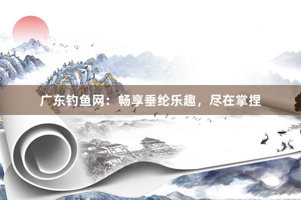 广东钓鱼网：畅享垂纶乐趣，尽在掌捏