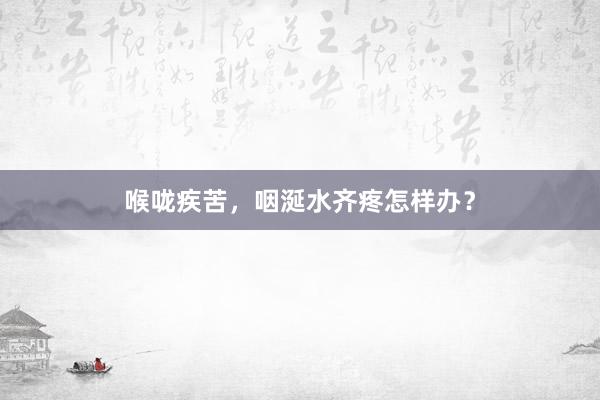 喉咙疾苦，咽涎水齐疼怎样办？
