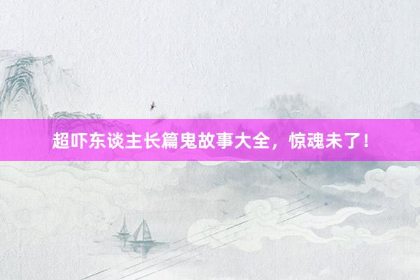 超吓东谈主长篇鬼故事大全,惊魂未了!